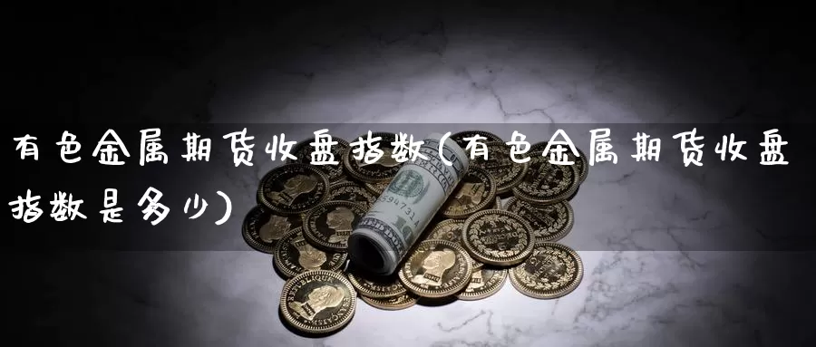 有色金属期货收盘指数(有色金属期货收盘指数是多少)_https://www.xiaoshou99.com_期货分析_第1张